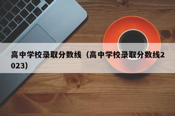 高中学校录取分数线（高中学校录取分数线2023）