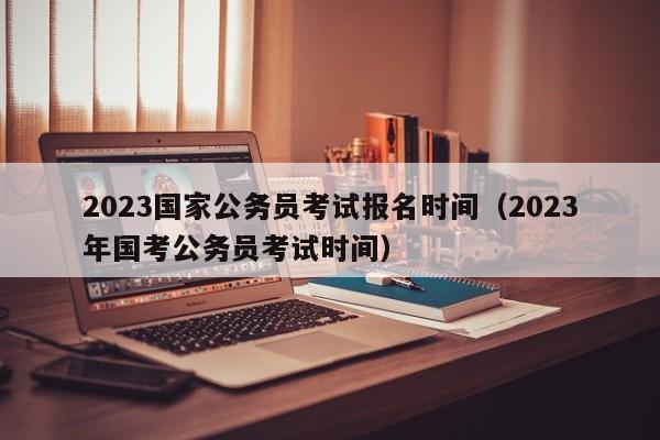 2023国家公务员考试报名时间（2023年国考公务员考试时间）