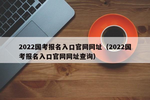 2022国考报名入口官网网址（2022国考报名入口官网网址查询）