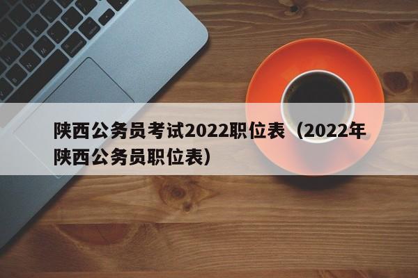 陕西公务员考试2022职位表（2022年陕西公务员职位表）