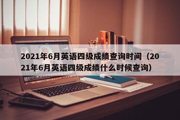 2021年6月英语四级成绩查询时间（2021年6月英语四级成绩什么时候查询）