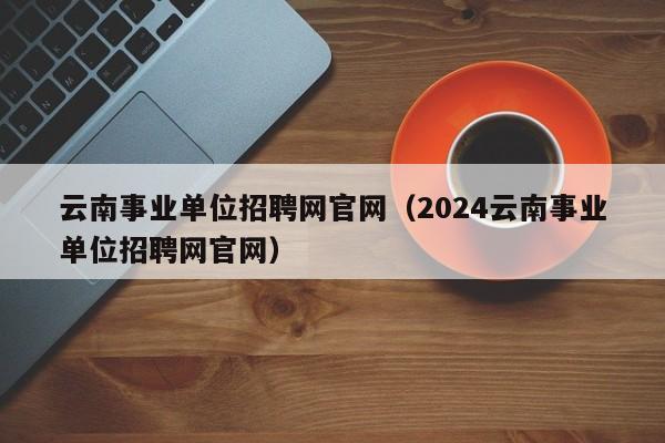 云南事业单位招聘网官网（2024云南事业单位招聘网官网）