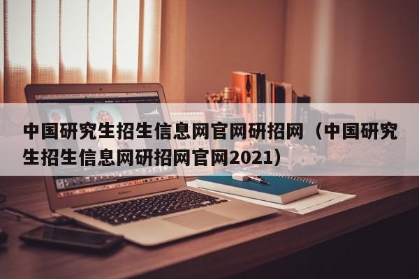 中国研究生招生信息网官网研招网（中国研究生招生信息网研招网官网2021）