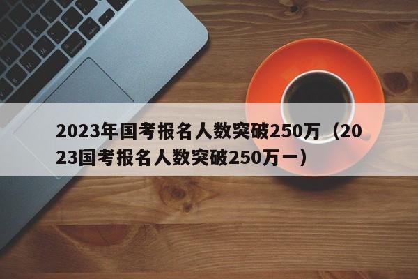 2023年国考报名人数突破250万（2023国考报名人数突破250万一）