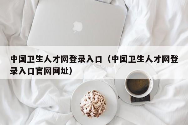 中国卫生人才网登录入口（中国卫生人才网登录入口官网网址）