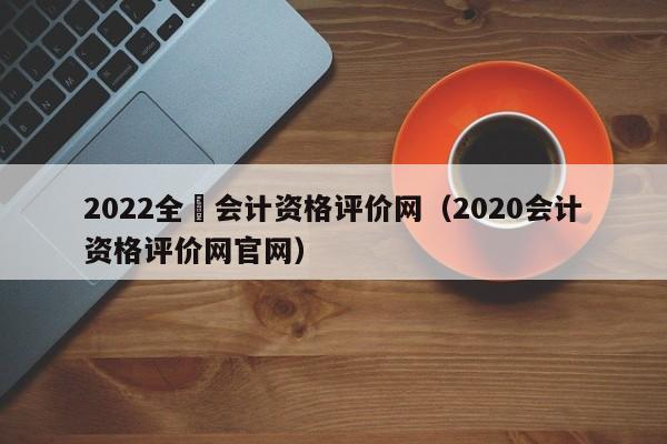 2022全囯会计资格评价网（2020会计资格评价网官网）