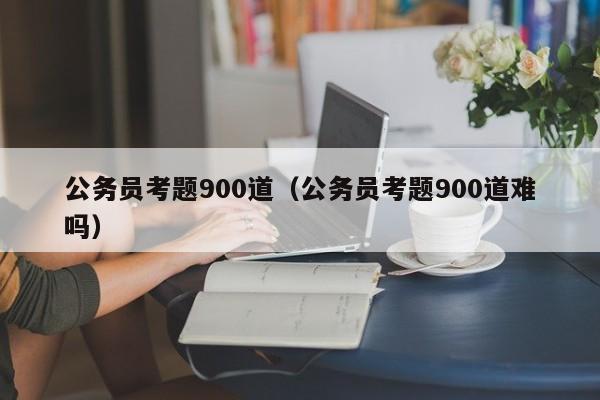 公务员考题900道（公务员考题900道难吗）