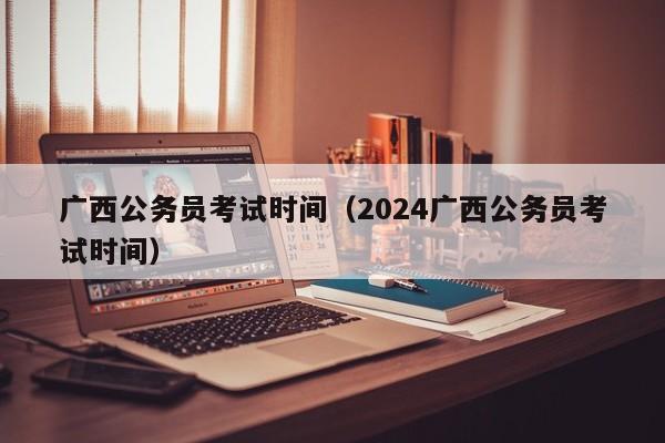 广西公务员考试时间（2024广西公务员考试时间）