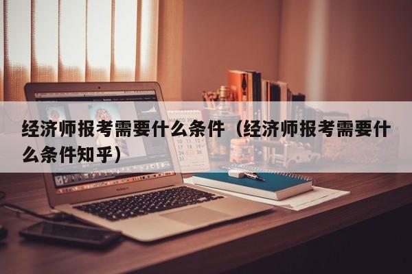 经济师报考需要什么条件（经济师报考需要什么条件知乎）