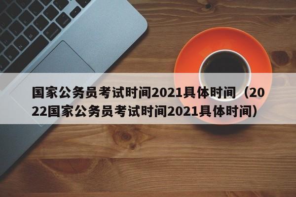 国家公务员考试时间2021具体时间（2022国家公务员考试时间2021具体时间）