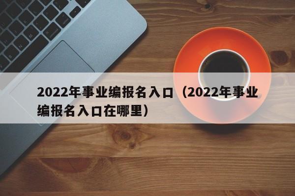 2022年事业编报名入口（2022年事业编报名入口在哪里）