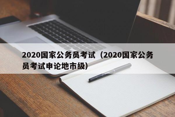 2020国家公务员考试（2020国家公务员考试申论地市级）