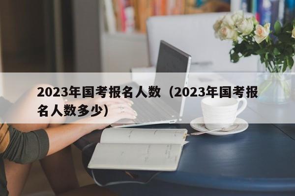 2023年国考报名人数（2023年国考报名人数多少）