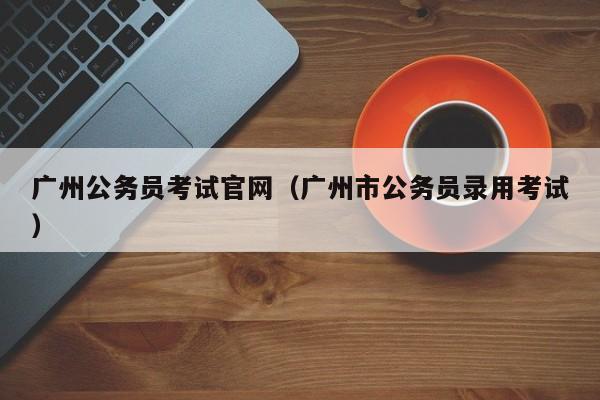 广州公务员考试官网（广州市公务员录用考试）