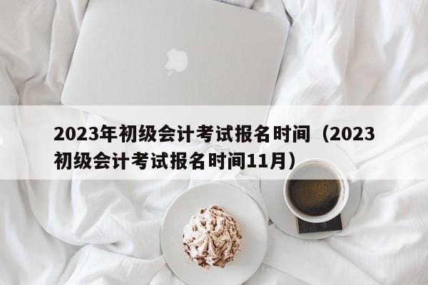 2023年初级会计考试报名时间（2023初级会计考试报名时间11月）