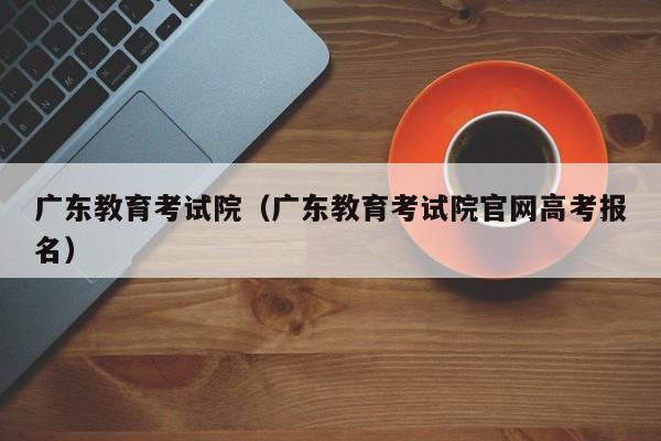 广东教育考试院（广东教育考试院官网高考报名）