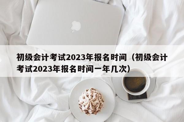 初级会计考试2023年报名时间（初级会计考试2023年报名时间一年几次）