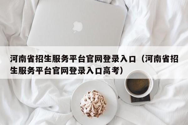 河南省招生服务平台官网登录入口（河南省招生服务平台官网登录入口高考）