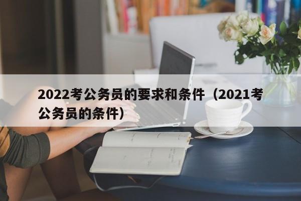 2022考公务员的要求和条件（2021考公务员的条件）