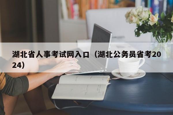 湖北省人事考试网入口（湖北公务员省考2024）