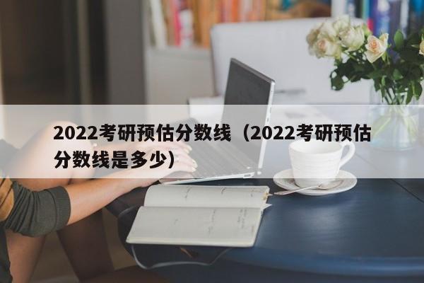 2022考研预估分数线（2022考研预估分数线是多少）