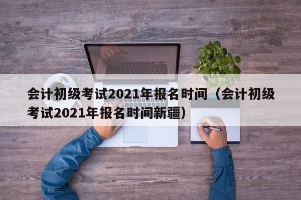 会计初级考试2021年报名时间（会计初级考试2021年报名时间新疆）