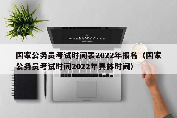 国家公务员考试时间表2022年报名（国家公务员考试时间2022年具体时间）