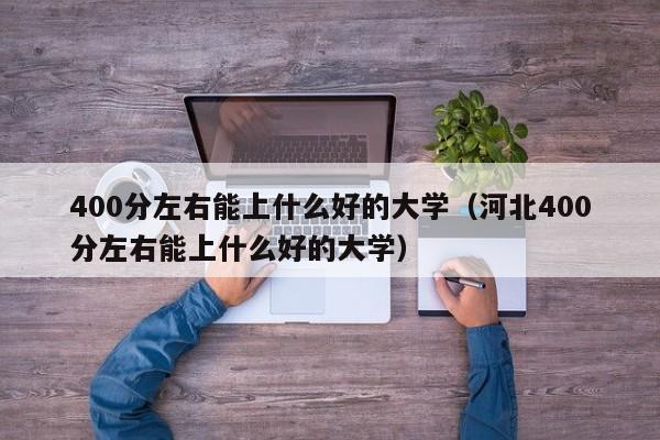 400分左右能上什么好的大学（河北400分左右能上什么好的大学）