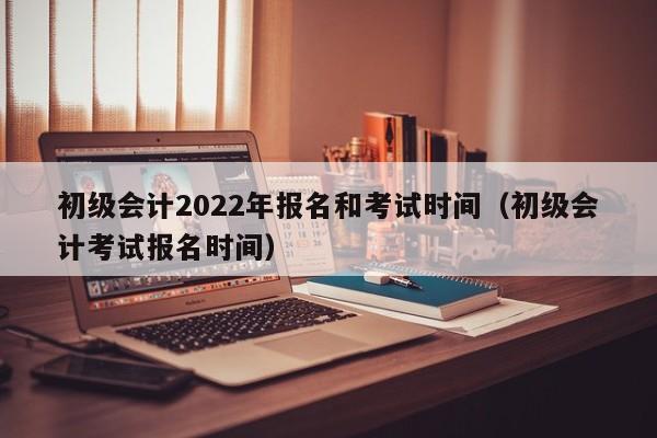 初级会计2022年报名和考试时间（初级会计考试报名时间）