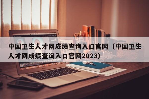 中国卫生人才网成绩查询入口官网（中国卫生人才网成绩查询入口官网2023）