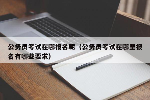 公务员考试在哪报名呢（公务员考试在哪里报名有哪些要求）