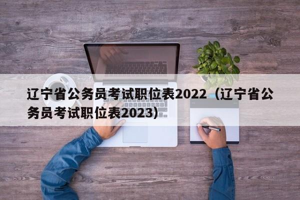 辽宁省公务员考试职位表2022（辽宁省公务员考试职位表2023）