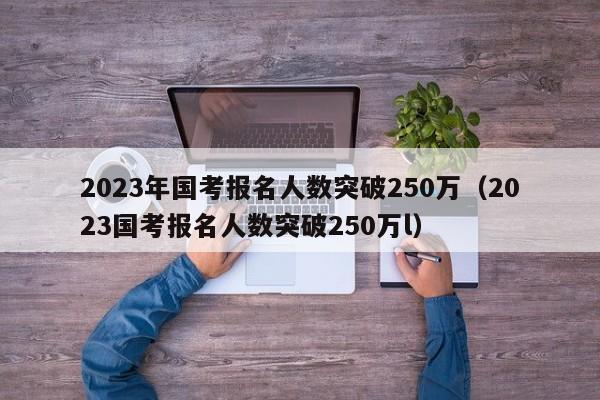 2023年国考报名人数突破250万（2023国考报名人数突破250万l）