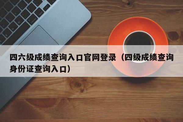 四六级成绩查询入口官网登录（四级成绩查询身份证查询入口）