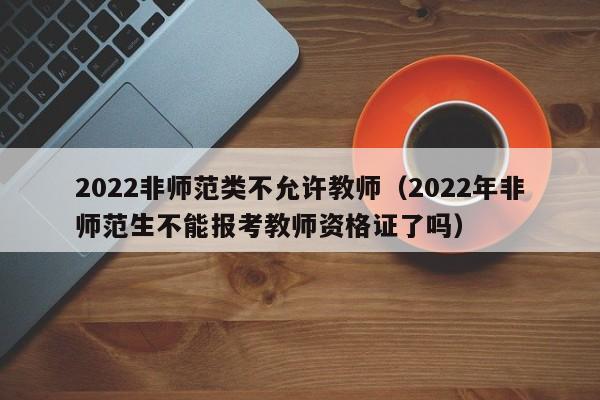 2022非师范类不允许教师（2022年非师范生不能报考教师资格证了吗）