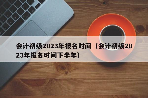 会计初级2023年报名时间（会计初级2023年报名时间下半年）