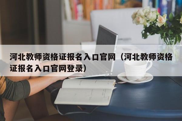 河北教师资格证报名入口官网（河北教师资格证报名入口官网登录）