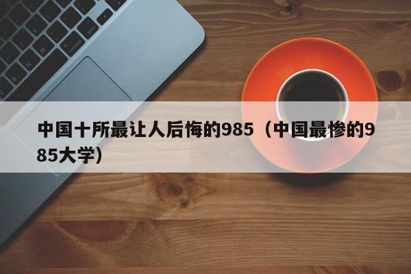 中国十所最让人后悔的985（中国最惨的985大学）