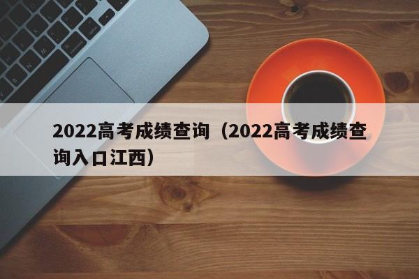 2022高考成绩查询（2022高考成绩查询入口江西）