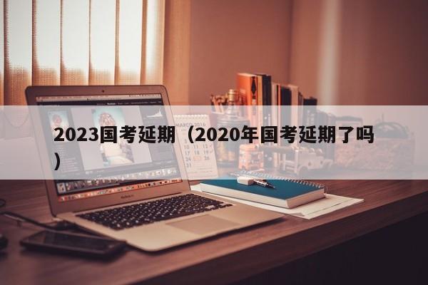 2023国考延期（2020年国考延期了吗）