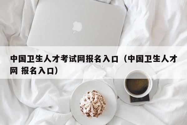 中国卫生人才考试网报名入口（中国卫生人才网 报名入口）