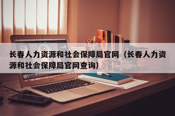 长春人力资源和社会保障局官网（长春人力资源和社会保障局官网查询）