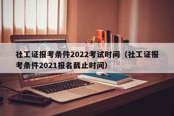 社工证报考条件2022考试时间（社工证报考条件2021报名截止时间）