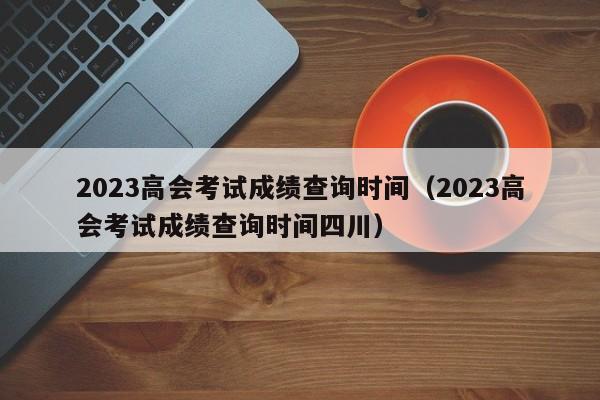 2023高会考试成绩查询时间（2023高会考试成绩查询时间四川）