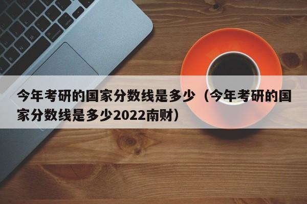 今年考研的国家分数线是多少（今年考研的国家分数线是多少2022南财）