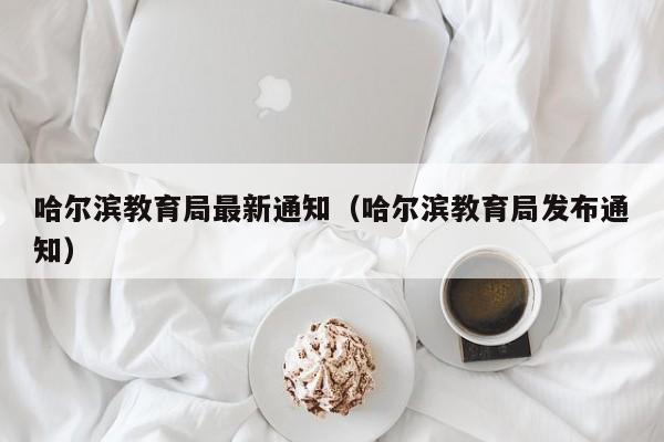 哈尔滨教育局最新通知（哈尔滨教育局发布通知）