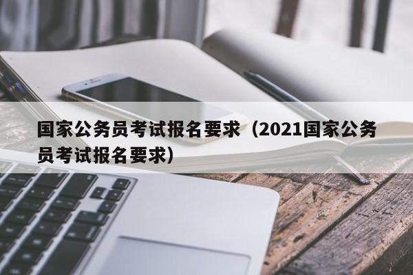 国家公务员考试报名要求（2021国家公务员考试报名要求）