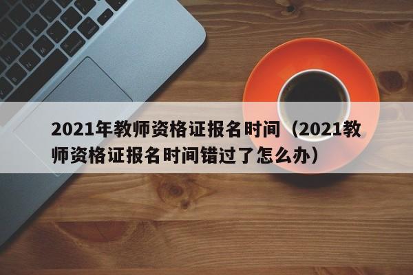 2021年教师资格证报名时间（2021教师资格证报名时间错过了怎么办）