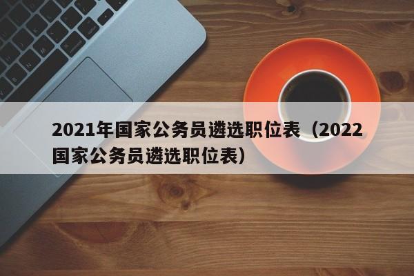 2021年国家公务员遴选职位表（2022国家公务员遴选职位表）