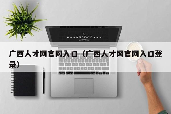 广西人才网官网入口（广西人才网官网入口登录）